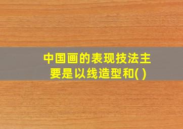 中国画的表现技法主要是以线造型和( )